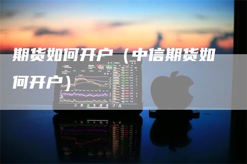 期货如何开户（中信期货如何开户）