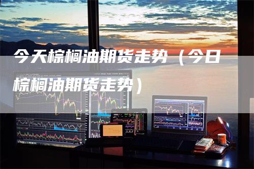 今天棕榈油期货走势（今日棕榈油期货走势）