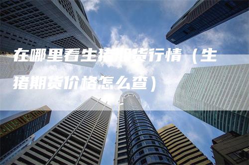 在哪里看生猪期货行情(生猪期货价格怎么查)-新惠期货