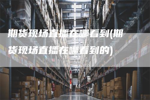 期货现场直播在哪看到(期货现场直播在哪看到的)
