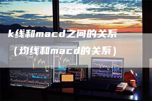 k线和macd之间的关系（均线和macd的关系）