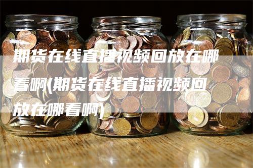 期货在线直播视频回放在哪看啊(期货在线直播视频回放在哪看啊)