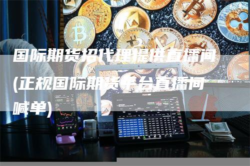 国际期货招代理提供直播间(正规国际期货平台直播间喊单)
