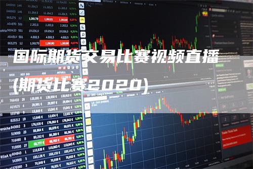 国际期货交易比赛视频直播(期货比赛2020)