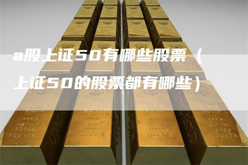 a股上证50有哪些股票（上证50的股票都有哪些）