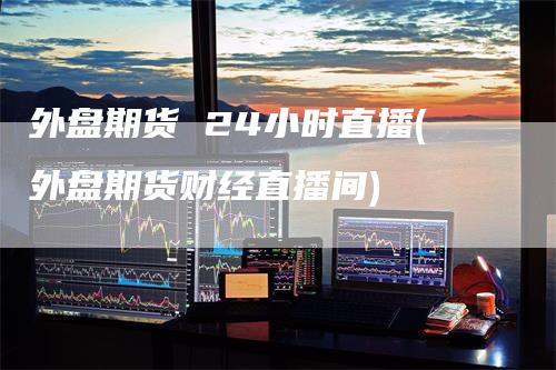 外盘期货 24小时直播(外盘期货财经直播间)