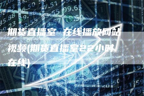 期货直播室 在线播放网站视频(期货直播室22小时在线)