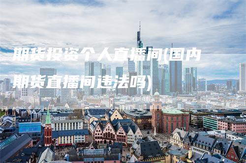 期货投资个人直播间(国内期货直播间违法吗)