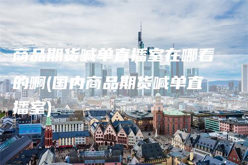 商品期货喊单直播室在哪看的啊(国内商品期货喊单直播室)