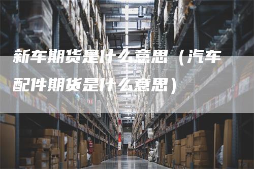 新车期货是什么意思（汽车配件期货是什么意思）