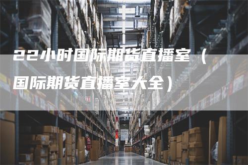 22小时国际期货直播室（国际期货直播室大全）