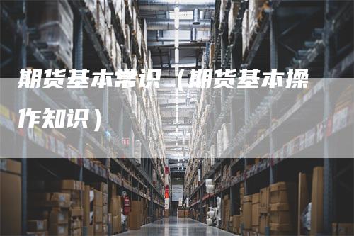期货基本常识（期货基本操作知识）