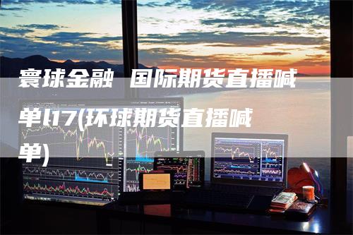 寰球金融 国际期货直播喊单l17(环球期货直播喊单)