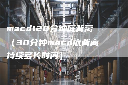macd120分钟底背离（30分钟macd底背离持续多长时间）