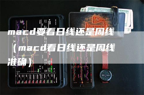 macd要看日线还是周线（macd看日线还是周线准确）