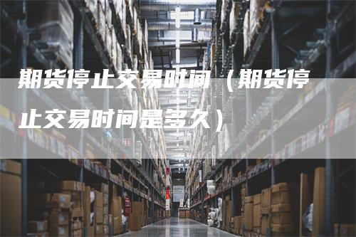 期货停止交易时间（期货停止交易时间是多久）