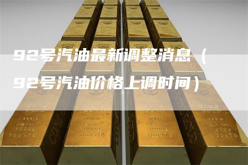 92号汽油最新调整消息（92号汽油价格上调时间）