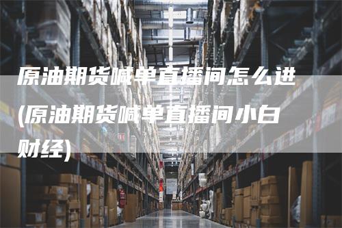 原油期货喊单直播间怎么进(原油期货喊单直播间小白财经)