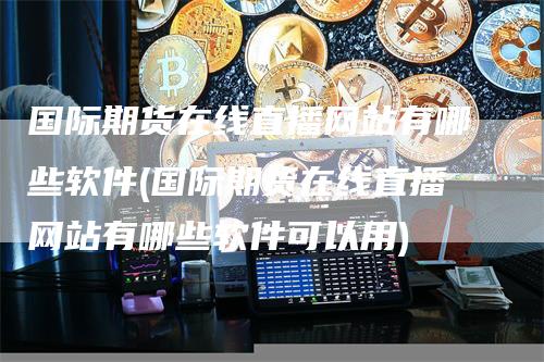 国际期货在线直播网站有哪些软件(国际期货在线直播网站有哪些软件可以用)