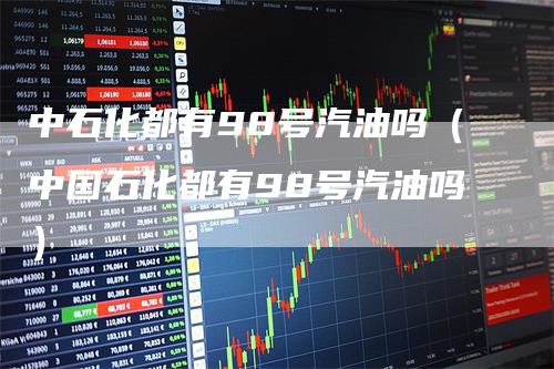 中石化都有98号汽油吗（中国石化都有98号汽油吗）