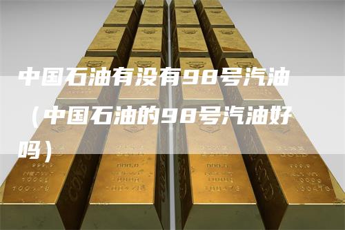 中国石油有没有98号汽油（中国石油的98号汽油好吗）