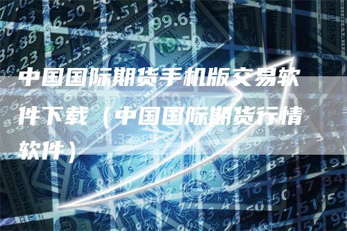 中国国际期货手机版交易软件下载（中国国际期货行情软件）