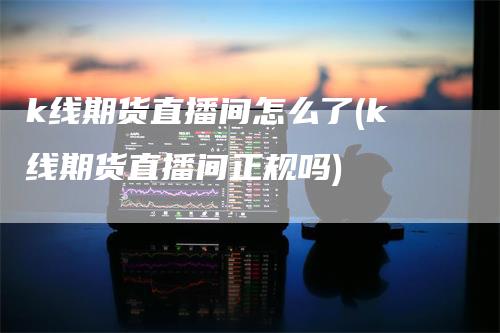 k线期货直播间怎么了(k线期货直播间正规吗)