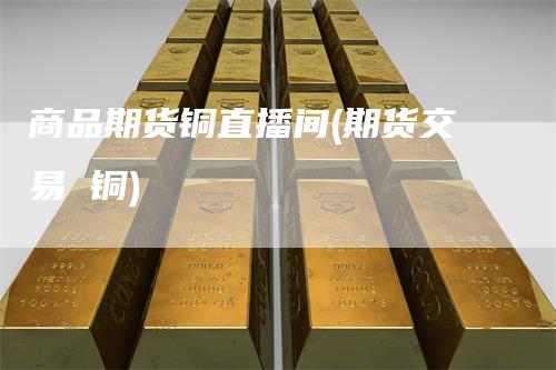 商品期货铜直播间(期货交易 铜)