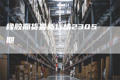 橡胶期货最新行情2305期