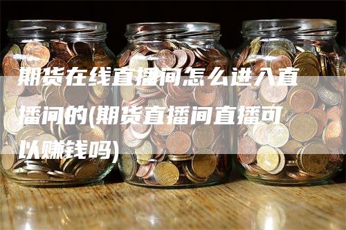 期货在线直播间怎么进入直播间的(期货直播间直播可以赚钱吗)