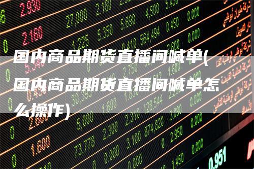 国内商品期货直播间喊单(国内商品期货直播间喊单怎么操作)