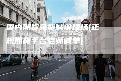 国内期货免费喊单现场(正规期货平台老师喊单)