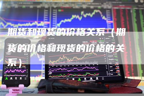 期货和现货的价格关系（期货的价格和现货的价格的关系）