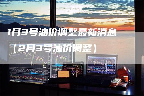1月3号油价调整最新消息（2月3号油价调整）