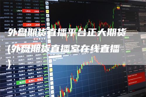 外盘期货直播平台正大期货(外盘期货直播室在线直播)