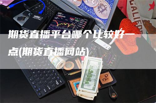 期货直播平台哪个比较好一点(期货直播网站)