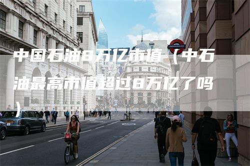 中国石油8万亿市值（中石油最高市值超过8万亿了吗）