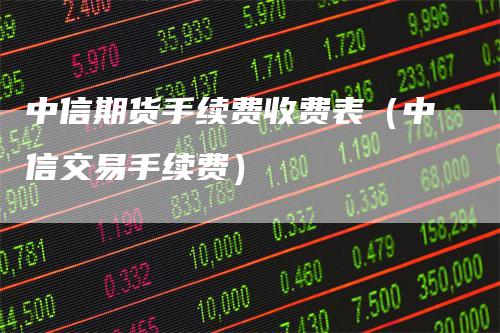 中信期货手续费收费表（中信交易手续费）