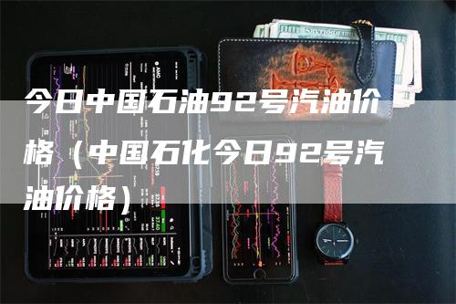 今日中国石油92号汽油价格（中国石化今日92号汽油价格）