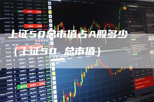 上证50总市值占A股多少（上证50 总市值）