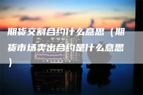 期货交割合约什么意思(期货市场卖出合约是什么意思)-新惠期货