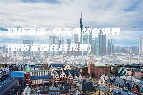 期货直播 今天视频在哪看(期货直播在线观看)