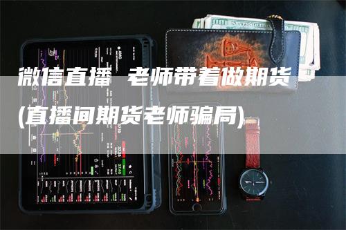 微信直播 老师带着做期货(直播间期货老师骗局)