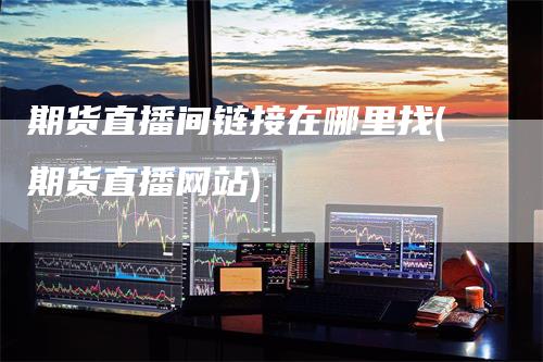 期货直播间链接在哪里找(期货直播网站)