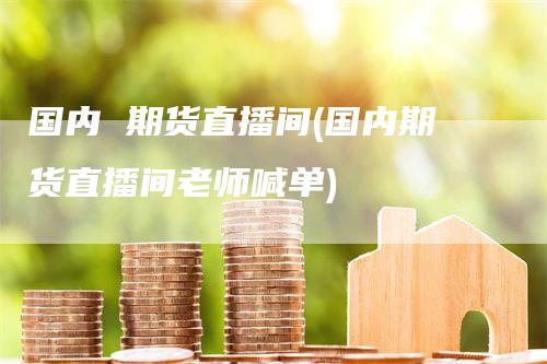 国内 期货直播间(国内期货直播间老师喊单)
