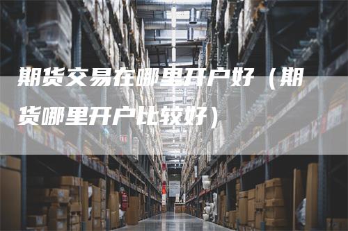 期货交易在哪里开户好（期货哪里开户比较好）