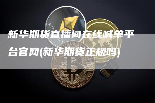 新华期货直播间在线喊单平台官网(新华期货正规吗)