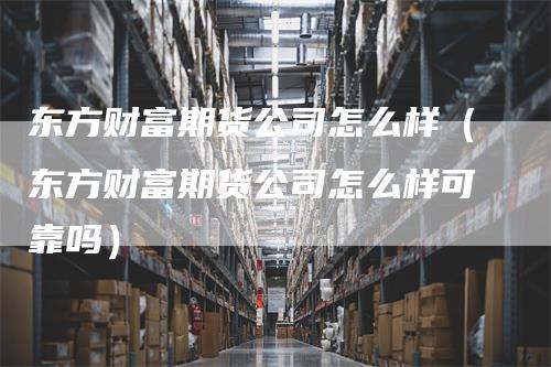 东方财富期货公司怎么样（东方财富期货公司怎么样可靠吗）