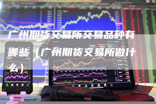 广州期货交易所交易品种有哪些（广州期货交易所做什么）