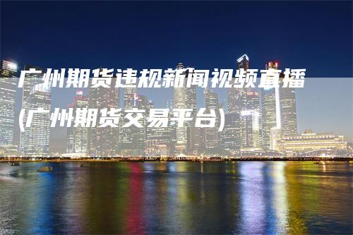 广州期货违规新闻视频直播(广州期货交易平台)